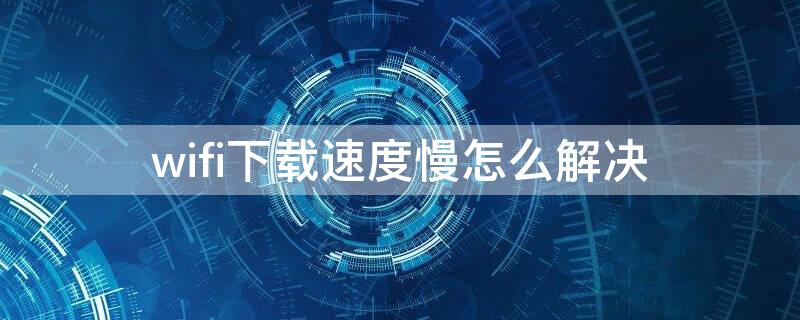 wifi下载速度慢怎么解决（wifi下载慢怎么办）