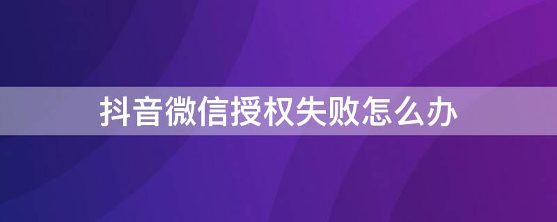 抖音微信授权失败怎么办 为什么微信授权抖音失败