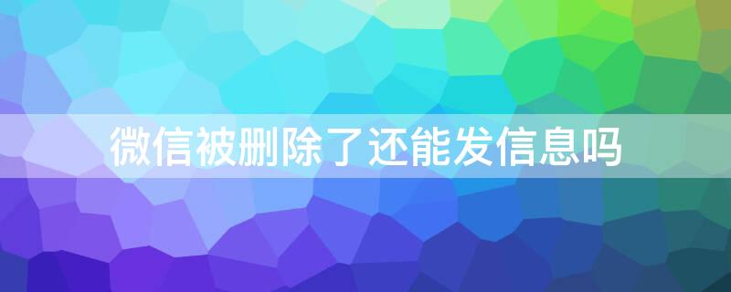 微信被删除了还能发信息吗 微信被删了以后还可以发信息吗?