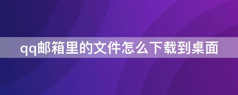 qq邮箱里的文件怎么下载到桌面（电脑qq邮箱文件怎么下载到桌面）