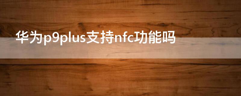 华为p9plus支持nfc功能吗 华为手机p9plus有nfc功能吗