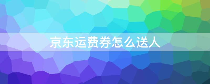 京东运费券怎么送人（京东免运费券可以送人吗）