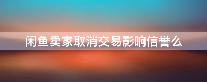 闲鱼卖家取消交易影响信誉么（闲鱼卖家取消拍卖会影响信誉吗）