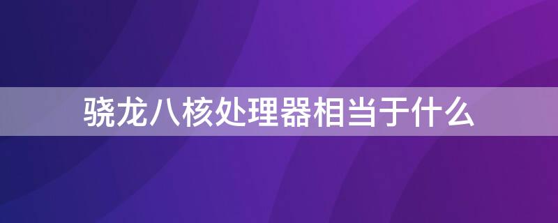 骁龙八核处理器相当于什么 八核处理器相当于骁龙什么处理器