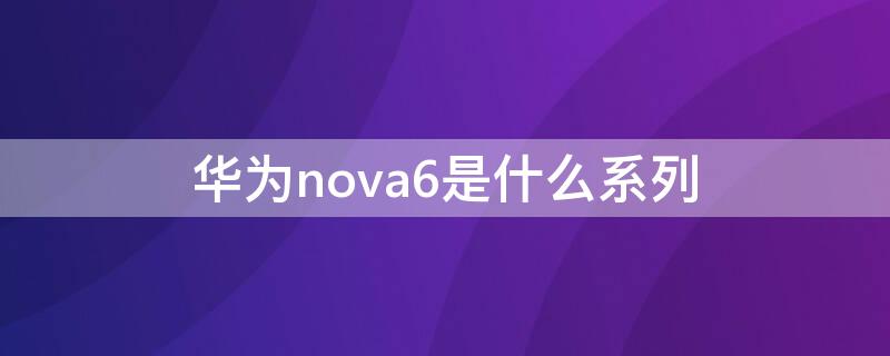 华为nova6是什么系列 华为nova6属于什么系列