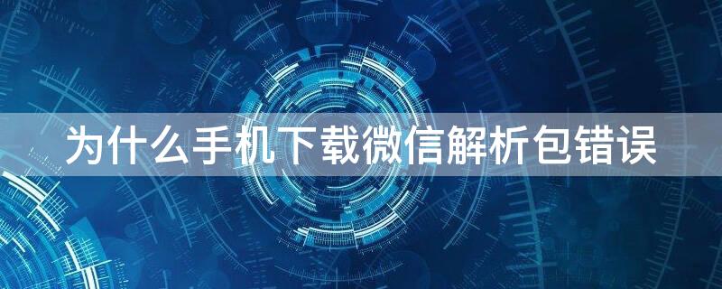 为什么手机下载微信解析包错误（手机下载微信显示解析包出现错误）