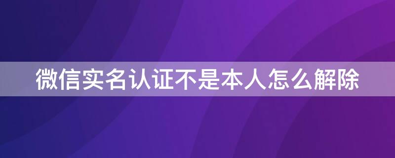 微信实名认证不是本人怎么解除 微信实名认证不是本人怎么解除微信有余额