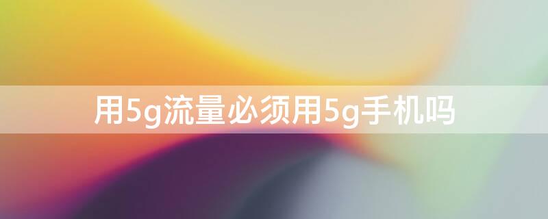 用5g流量必须用5g手机吗（5g流量必须使用5g手机吗）