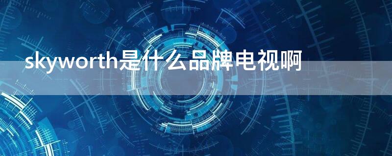 skyworth是什么品牌电视啊（skyworthrgb是什么品牌电视）