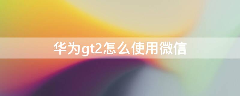 华为gt2怎么使用微信 华为GT2怎么弄微信