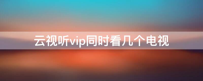 云视听vip同时看几个电视（云视听电视会员免费）