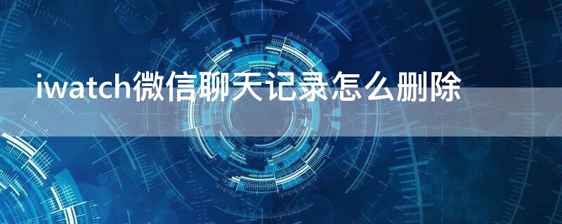 iwatch微信聊天记录怎么删除（iwatch上微信聊天记录怎么删）