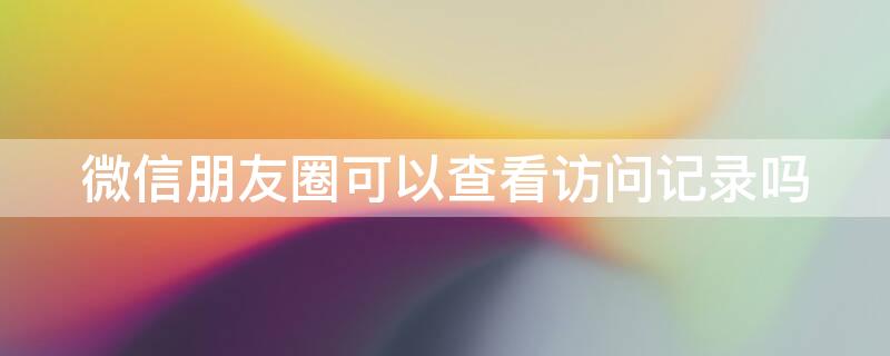 微信朋友圈可以查看访问记录吗 微信朋友圈可以看访客记录吗