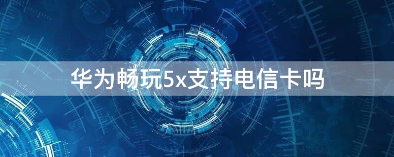 华为畅玩5x支持电信卡吗（华为畅享5可以用电信卡吗）