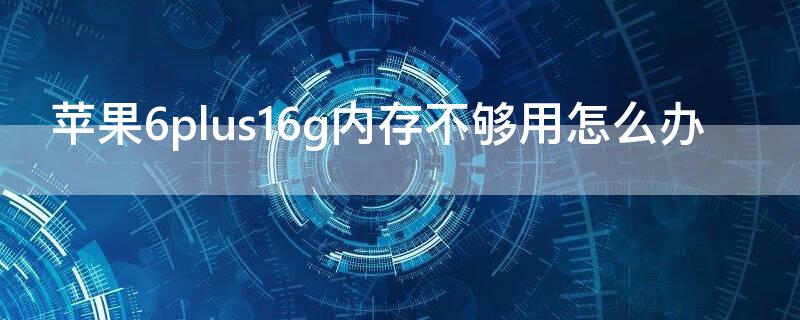 iPhone6plus16g内存不够用怎么办 苹果6p16g内存不足怎么办