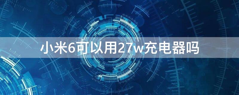 小米6可以用27w充电器吗 小米6能用40w的充电器吗