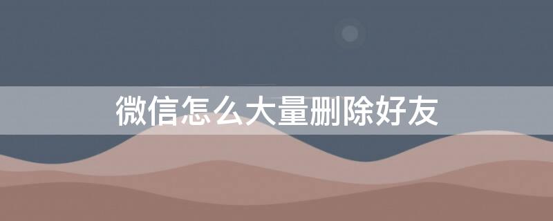 微信怎么大量删除好友 苹果手机微信怎么批量删除好友