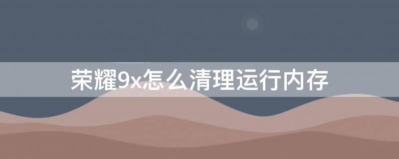 荣耀9x怎么清理运行内存 荣耀9怎样清理内存