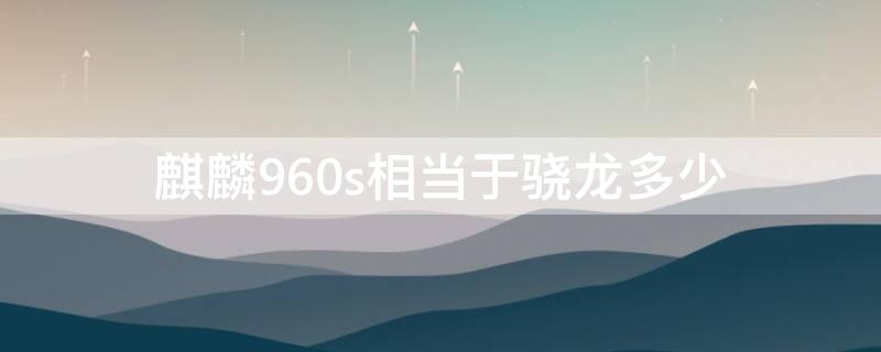 麒麟960s相当于骁龙多少（麒麟960芯片相当于骁龙多少）