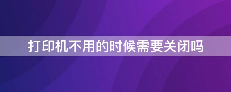 打印机不用的时候需要关闭吗（打印机不用的时候需要关掉吗）