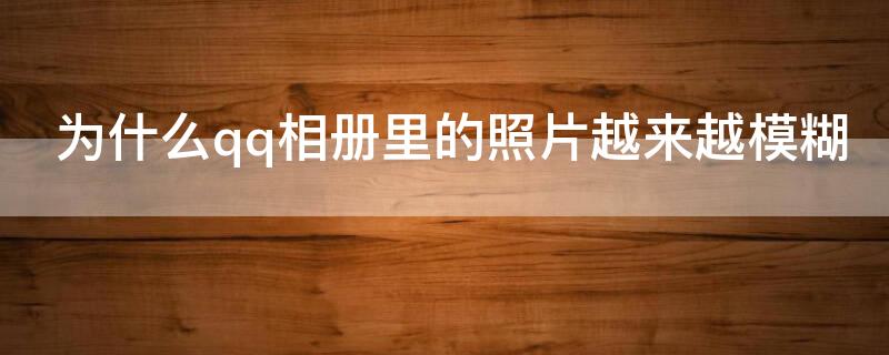 为什么qq相册里的照片越来越模糊 为什么qq相册里的照片越来越模糊怎么办