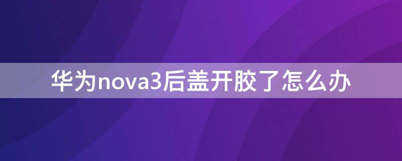 华为nova3后盖开胶了怎么办 华为nova3后盖怎么粘上