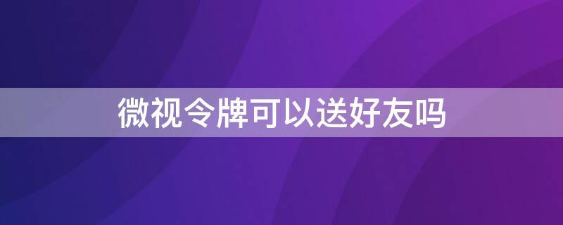 微视令牌可以送好友吗 微视令牌活动