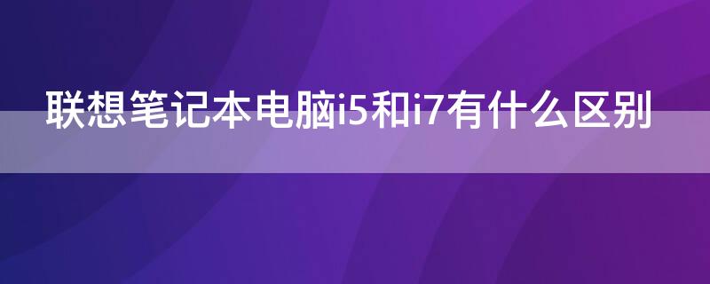 联想笔记本电脑i5和i7有什么区别 联想电脑i5跟i7有什么区别