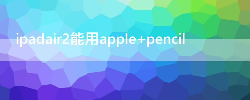 ipadair2能用apple ipadair2能用apple pencil一代吗