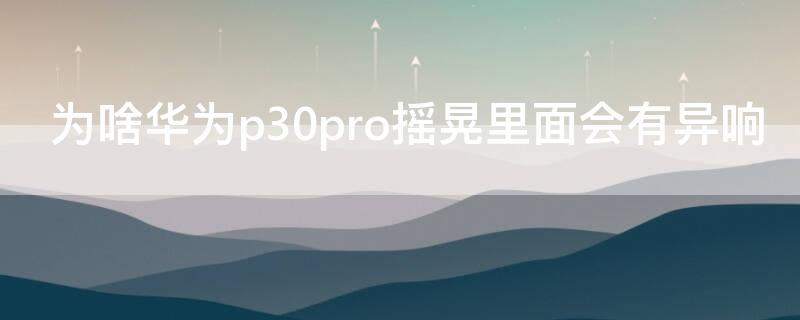 为啥华为p30pro摇晃里面会有异响（华为p30pro摇晃的时候有响声）