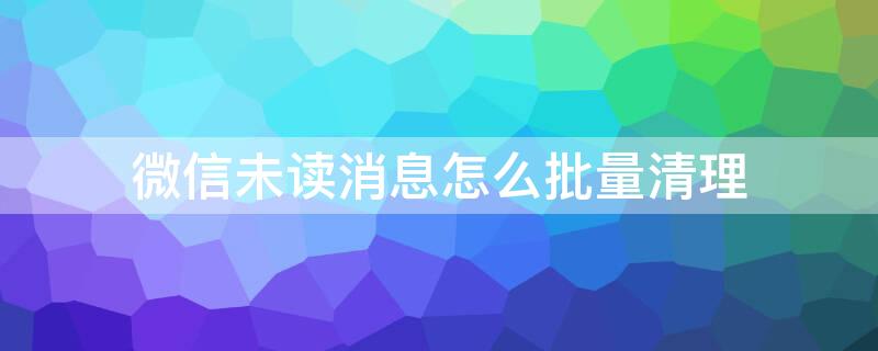 微信未读消息怎么批量清理 如何一键清空微信未读消息