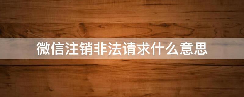 微信注销非法请求什么意思 注销微信显示非法请求什么意思