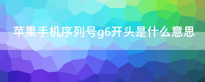 iPhone手机序列号g6开头是什么意思（苹果手机序列号开头字母G6）