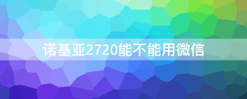 诺基亚2720能不能用微信（诺基亚210支持微信吗）