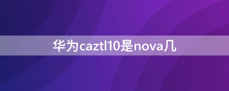 华为caztl10是nova几 华为 caz-al10是nova几