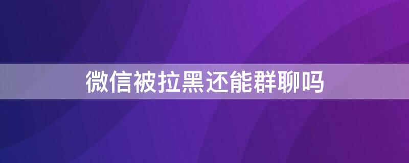 微信被拉黑还能群聊吗 微信拉黑后还可以群聊吗