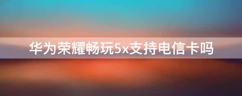 华为荣耀畅玩5x支持电信卡吗 华为畅享5可以用电信卡吗