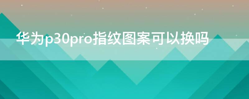 华为p30pro指纹图案可以换吗 p30pro换指纹模块