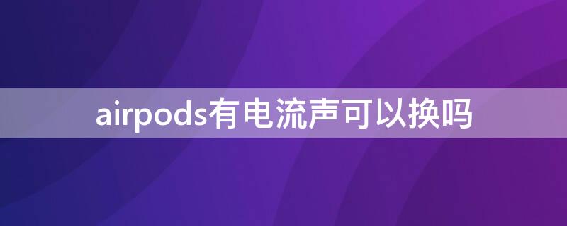 airpods有电流声可以换吗 airpods电流声换货