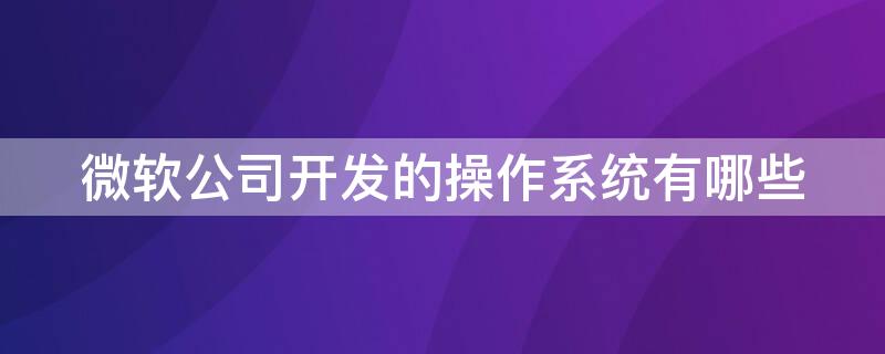 微软公司开发的操作系统有哪些 微软公司开发的操作系统有哪些?