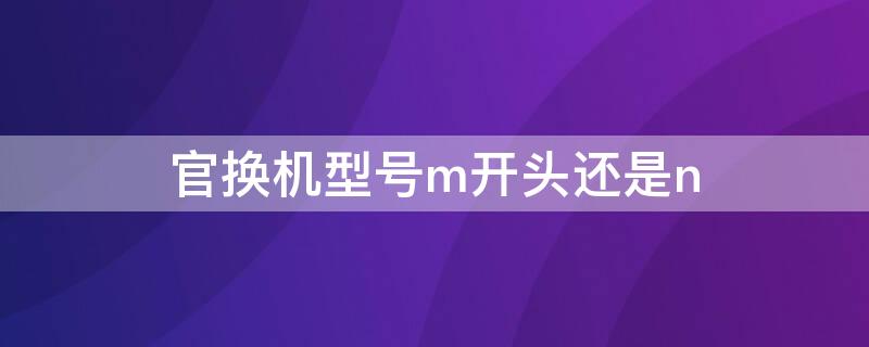 官换机型号m开头还是n（官换机是m开头的吗）