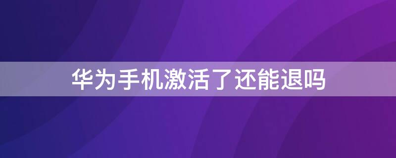 华为手机激活了还能退吗 华为手机已激活能退吗