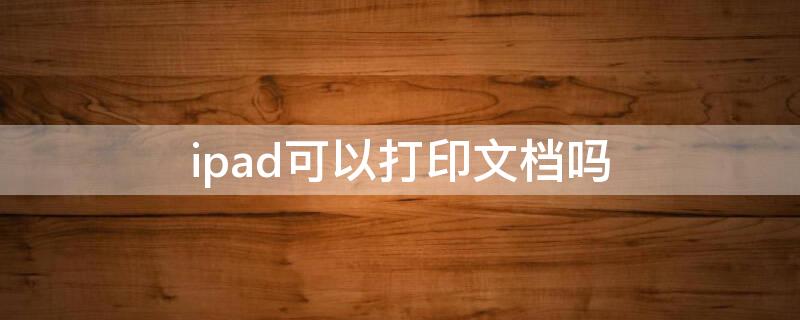 ipad可以打印文档吗 ipad上的文档可以打印吗