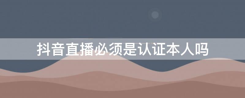 抖音直播必须是认证本人吗 抖音直播认证不是本人会怎么样