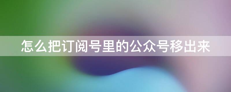 怎么把订阅号里的公众号移出来 怎么把订阅号里面的公众号移出来