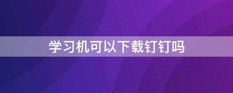 学习机可以下载钉钉吗（孩子上课用的钉钉怎么下载）