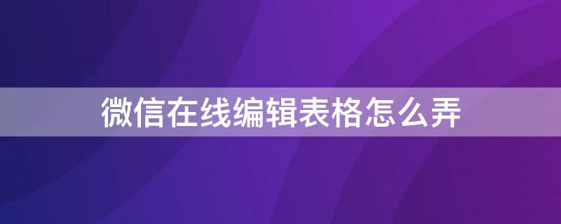 微信在线编辑表格怎么弄 怎样微信在线编辑表格