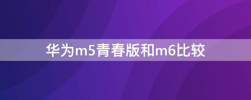 华为m5青春版和m6比较 华为m5和m5青春版有什么不一样