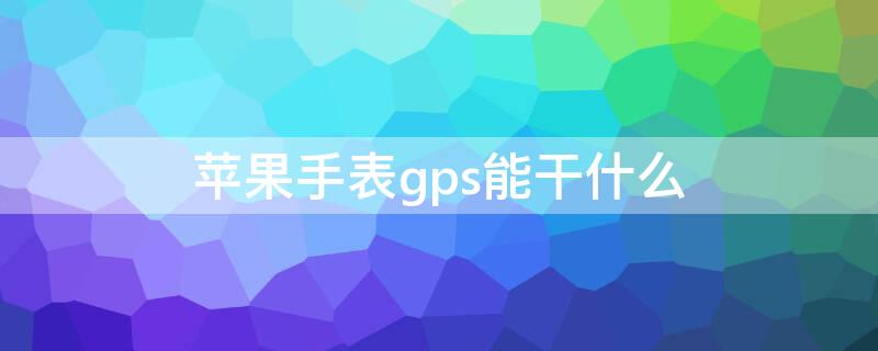 iPhone手表gps能干什么 苹果手表gps靠什么连接手机