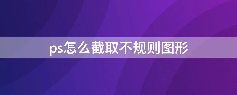 ps怎么截取不规则图形 怎样截取不规则图形